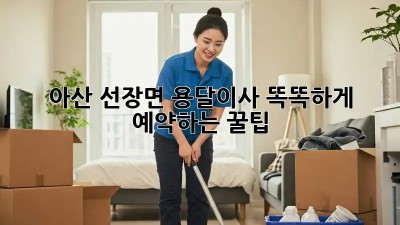 아산 선장면 용달이사, 똑똑하게 예약하는 꿀팁🍯